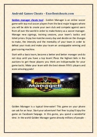 Android Games Cheats – Excellentcheats.com
Golden manager cheats tool - Golden Manager is an online soccer
game with top real soccer players from the best major leagues where
you will be able to create your own club and compete against users
from all over the world in order to make history as a soccer manager.
Manage new signings, training sessions, your team’s tactics and
ticket prices. Enjoy live matches every day and decide on the changes
to make, the intensity and the mentality of your team in order to
defeat your rivals and make your team an unstoppable winning and
goal-scoring machine.
Start with a basic team, become a better and better manager and do
not stop until you have a top team! Place the highest bids in the
auctions to get those players you think are indispensable for your
game tactic. Make your team with the best eleven FIFA’s players and
score amazing goals!
Golden Manager is a typical time-eater! This game on your phone
can ask for an hour. Start your adventure! Feel free to play! Enjoy the
game on Facebook fanpage. In this game, you spend a wonderful
time. In the world Golden Manager game already millions of people -
 