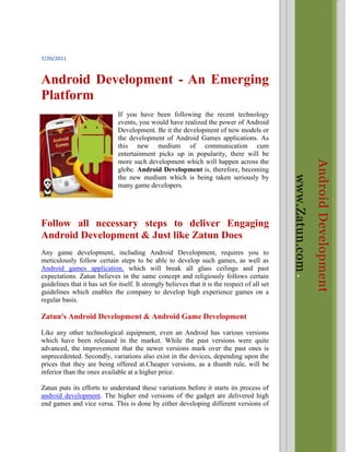 Android Developmentwww.Zatun.com <br />7/20/2011<br />Android Development - An Emerging Platform<br />-285751628775If you have been following the recent technology events, you would have realized the power of Android Development. Be it the development of new models or the development of Android Games applications. As this new medium of communication cum entertainment picks up in popularity, there will be more such development which will happen across the globe. Android Development is, therefore, becoming the new medium which is being taken seriously by many game developers.<br />Follow all necessary steps to deliver Engaging Android Development & Just like Zatun Does<br />Any game development, including Android Development, requires you to meticulously follow certain steps to be able to develop such games, as well as Android games application, which will break all glass ceilings and past expectations. Zatun believes in the same concept and religiously follows certain guidelines that it has set for itself. It strongly believes that it is the respect of all set guidelines which enables the company to develop high experience games on a regular basis.<br />Zatun's Android Development & Android Game Development<br />Like any other technological equipment, even an Android has various versions which have been released in the market. While the past versions were quite advanced, the improvement that the newer versions mark over the past ones is unprecedented. Secondly, variations also exist in the devices, depending upon the prices that they are being offered at.Cheaper versions, as a thumb rule, will be inferior than the ones available at a higher price.<br />Zatun puts its efforts to understand these variations before it starts its process of android development. The higher end versions of the gadget are delivered high end games and vice versa. This is done by either developing different versions of the same game or by bringing out different games altogether to be compatible with different android versions.<br />Successful Android Games Development Trough Pre and Post Research<br />Zatun never leaves a thing to chance. Every single activity under android development is done only after a thorough research about the same. As an android applications developer, Zatun believes that such research is the key to the development of successful android applications. The pre-research during android applications developer includes knowing the device, i.e. its screen size, version, storage space, etc., knowing the language in which the game should be developed depending upon the audience for whom the game is being programmed and deciding upon the animations for the game.<br />The post-research during android development, on the other hand, requires Zatun to find out, through the prospective players, the game’s review. The process of android games development receives its zenith through such research as Zatun knows, before even delivering the game to the client, the response that the prospective user group has provided. Any adverse comment could be considered and necessary changes could thus be made.<br />Be it android development or any other field, it is the passion of the android applications developer which makes all the difference. Zatun boasts of some of the most passionate Android Games application developers in its team.<br />Keyword : Android development, android games, android applications, android games development, android applications developer, android games application, Android Mobile Games, Google Android Games, mobile games, android ios, apple ios <br />