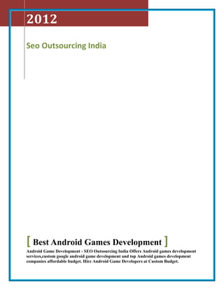 2012
Seo Outsourcing India




[ Best Android Games Development ]
Android Game Development - SEO Outsourcing India Offers Android games development
services,custom google android game development and top Android games development
companies affordable budget. Hire Android Game Developers at Custom Budget.
 