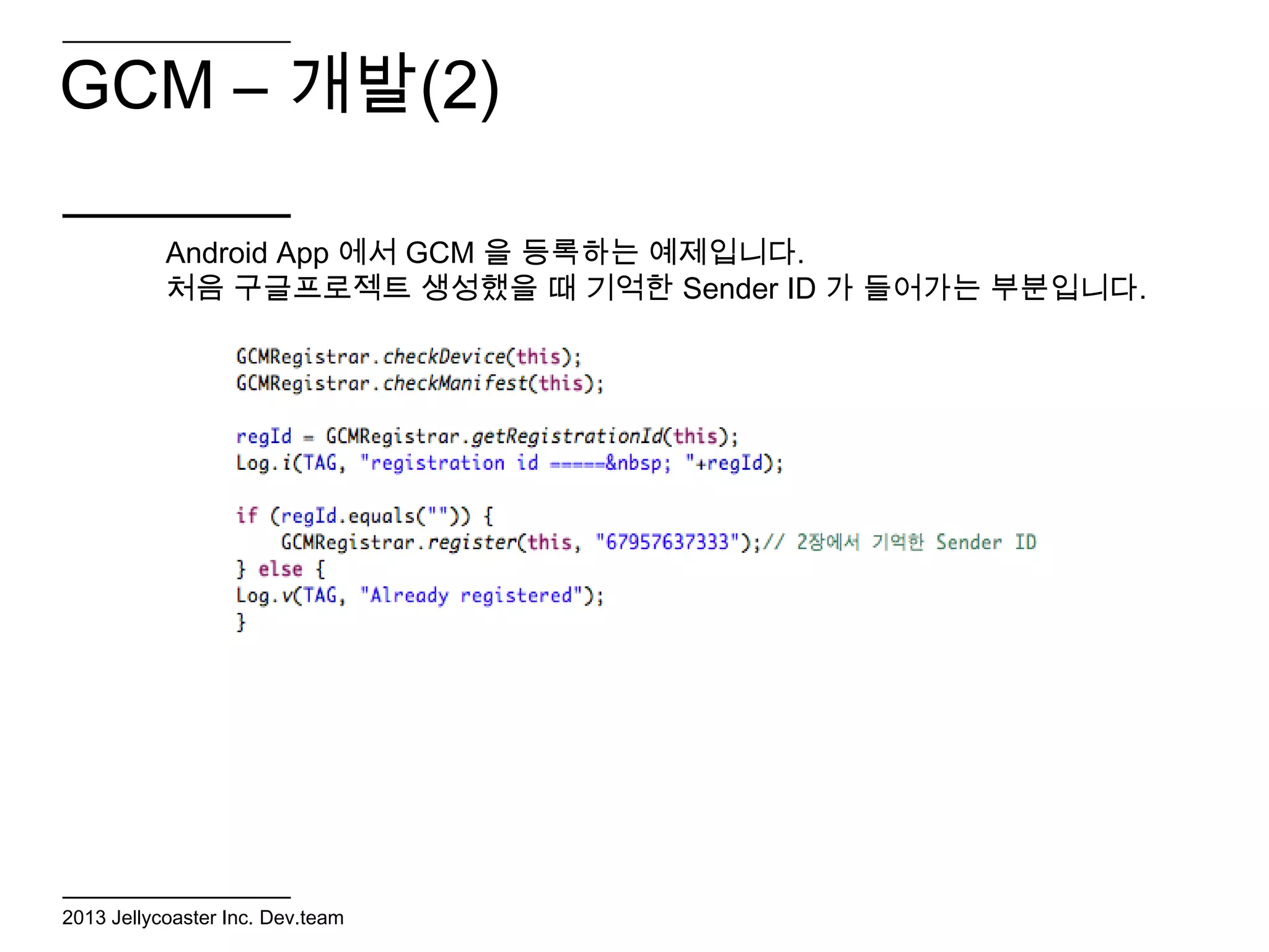 GCM – 개발(2)

           Android App 에서 GCM 을 등록하는 예제입니다.
           처음 구글프로젝트 생성했을 때 기억한 Sender ID 가 들어가는 부분입니다.




2013 Jellycoaster Inc. Dev.team
 