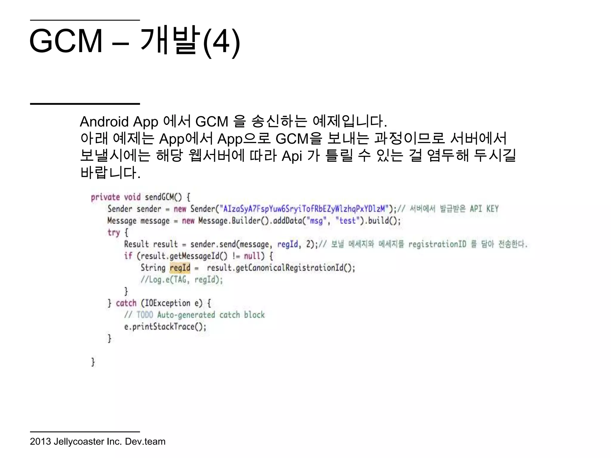 GCM – 개발(4)

           Android App 에서 GCM 을 송신하는 예제입니다.
           아래 예제는 App에서 App으로 GCM을 보내는 과정이므로 서버에서
           보낼시에는 해당 웹서버에 따라 Api 가 틀릴 수 있는 걸 염두해 두시길
           바랍니다.




2013 Jellycoaster Inc. Dev.team
 