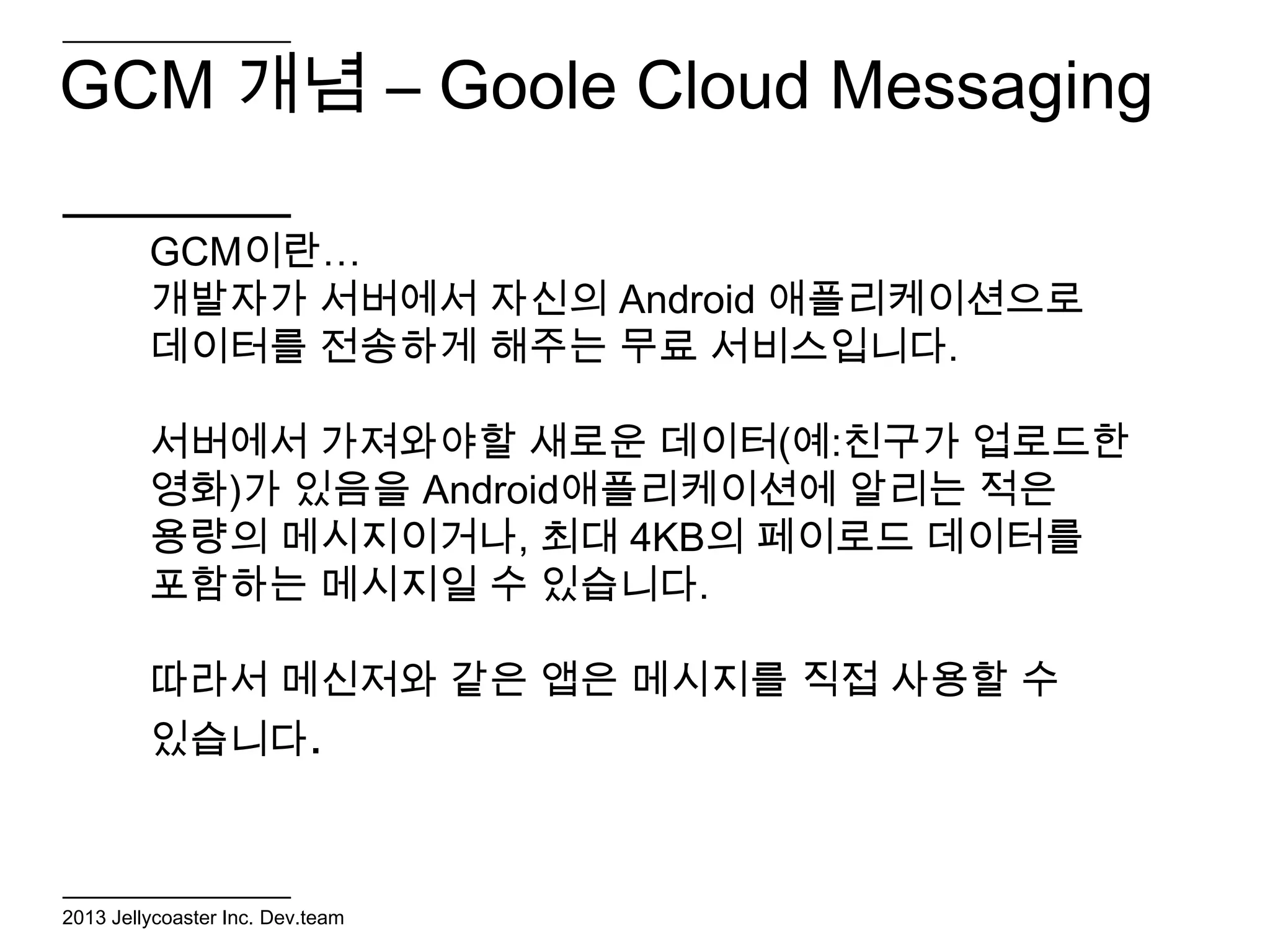 GCM 개념 – Goole Cloud Messaging

         GCM이란…
         개발자가 서버에서 자신의 Android 애플리케이션으로
         데이터를 전송하게 해주는 무료 서비스입니다.

         서버에서 가져와야할 새로운 데이터(예:친구가 업로드한
         영화)가 있음을 Android애플리케이션에 알리는 적은
         용량의 메시지이거나, 최대 4KB의 페이로드 데이터를
         포함하는 메시지일 수 있습니다.

         따라서 메신저와 같은 앱은 메시지를 직접 사용할 수
         있습니다.



2013 Jellycoaster Inc. Dev.team
 