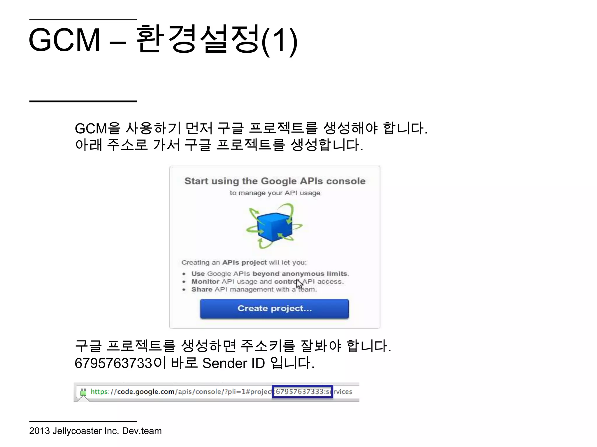 GCM – 환경설정(1)

          GCM을 사용하기 먼저 구글 프로젝트를 생성해야 합니다.
          아래 주소로 가서 구글 프로젝트를 생성합니다.




          구글 프로젝트를 생성하면 주소키를 잘봐야 합니다.
          6795763733이 바로 Sender ID 입니다.



2013 Jellycoaster Inc. Dev.team
 