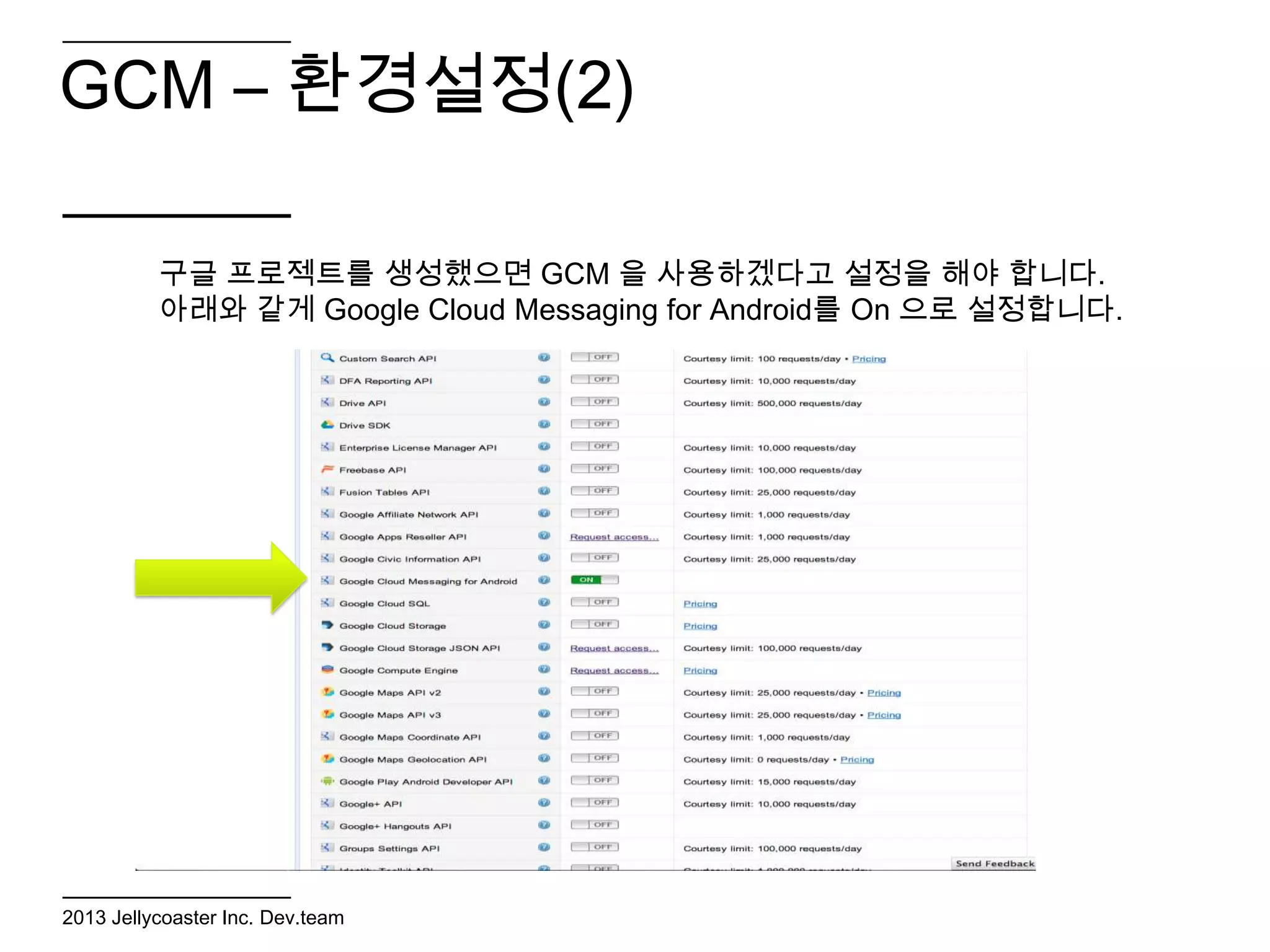 GCM – 환경설정(2)

          구글 프로젝트를 생성했으면 GCM 을 사용하겠다고 설정을 해야 합니다.
          아래와 같게 Google Cloud Messaging for Android를 On 으로 설정합니다.




2013 Jellycoaster Inc. Dev.team
 