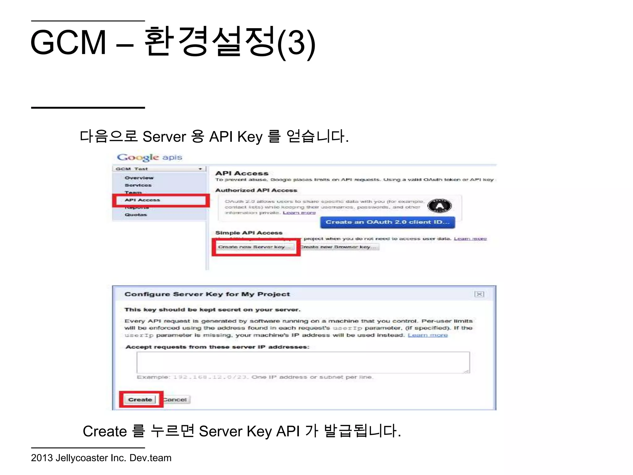 GCM – 환경설정(3)

          다음으로 Server 용 API Key 를 얻습니다.




           Create 를 누르면 Server Key API 가 발급됩니다.
2013 Jellycoaster Inc. Dev.team
 