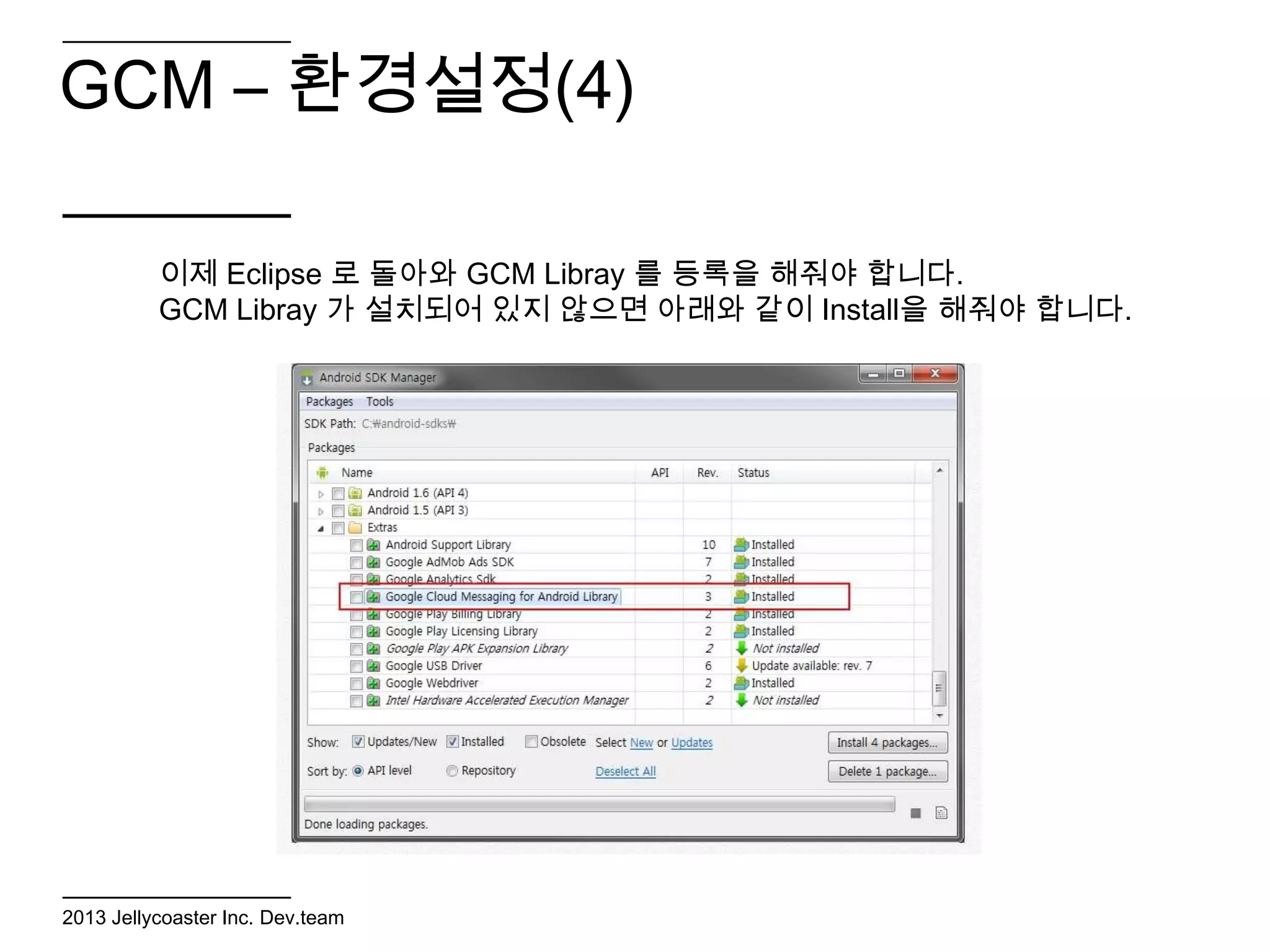 GCM – 환경설정(4)

          이제 Eclipse 로 돌아와 GCM Libray 를 등록을 해줘야 합니다.
          GCM Libray 가 설치되어 있지 않으면 아래와 같이 Install을 해줘야 합니다.




2013 Jellycoaster Inc. Dev.team
 
