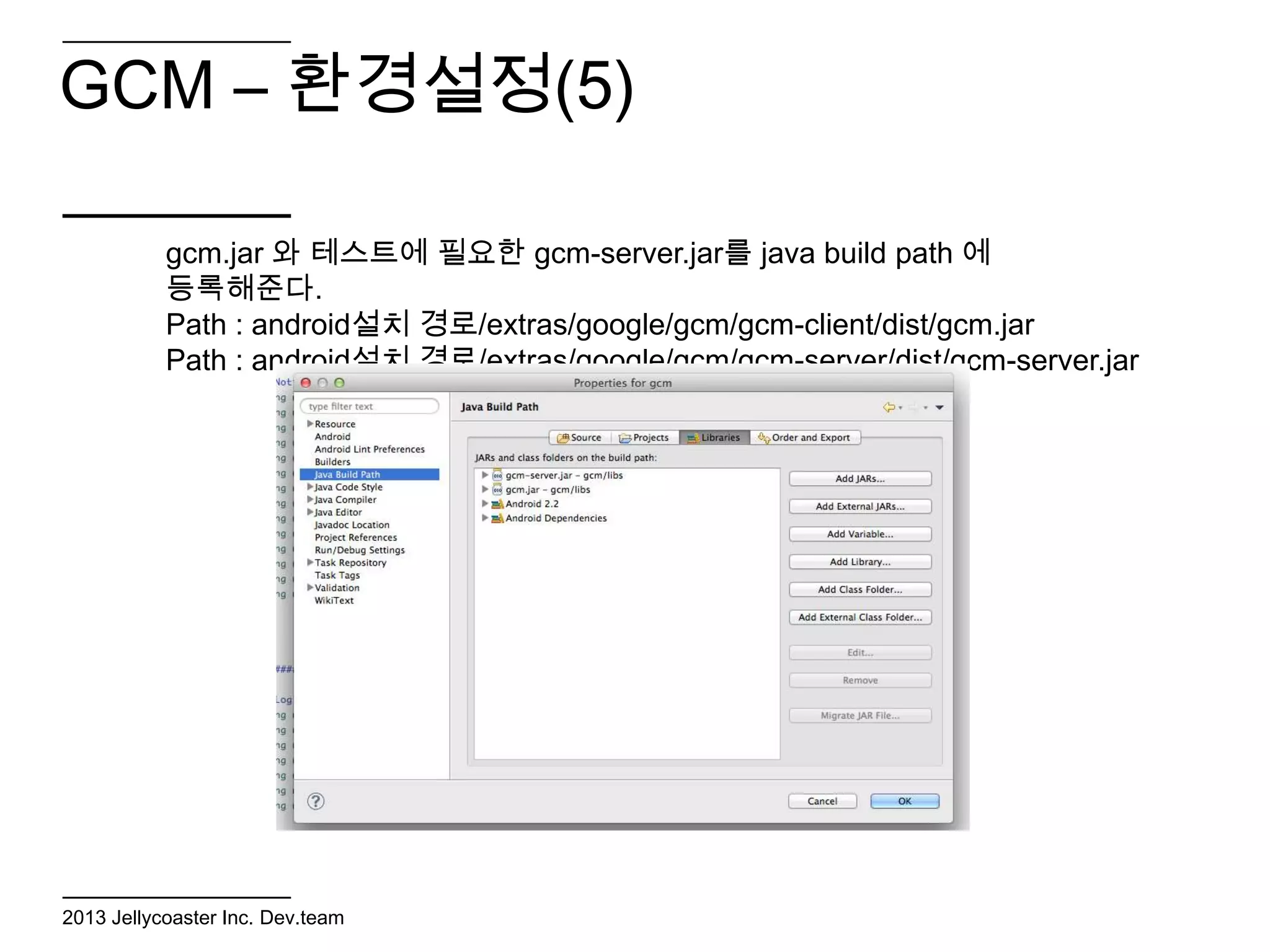 GCM – 환경설정(5)

           gcm.jar 와 테스트에 필요한 gcm-server.jar를 java build path 에
           등록해준다.
           Path : android설치 경로/extras/google/gcm/gcm-client/dist/gcm.jar
           Path : android설치 경로/extras/google/gcm/gcm-server/dist/gcm-server.jar




2013 Jellycoaster Inc. Dev.team
 
