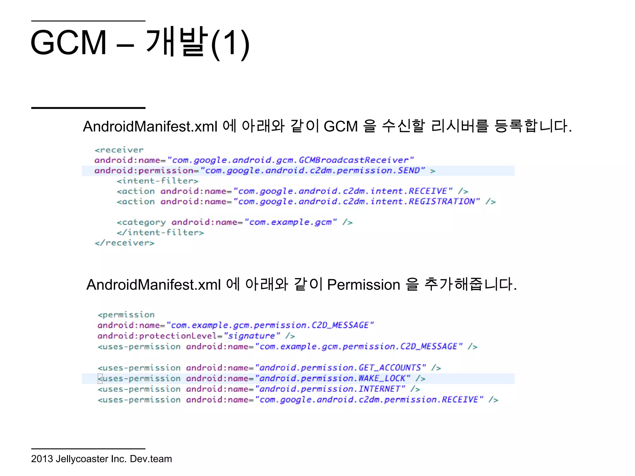 GCM – 개발(1)

           AndroidManifest.xml 에 아래와 같이 GCM 을 수신할 리시버를 등록합니다.




            AndroidManifest.xml 에 아래와 같이 Permission 을 추가해줍니다.




2013 Jellycoaster Inc. Dev.team
 