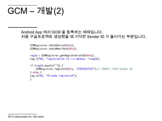 GCM – 개발(2)

           Android App 에서 GCM 을 등록하는 예제입니다.
           처음 구글프로젝트 생성했을 때 기억한 Sender ID 가 들어가는 부분입니다.




2013 Jellycoaster Inc. Dev.team
 