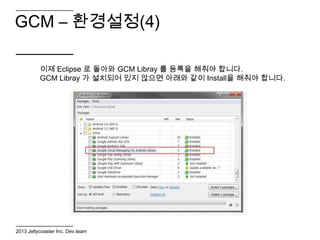 GCM – 환경설정(4)

          이제 Eclipse 로 돌아와 GCM Libray 를 등록을 해줘야 합니다.
          GCM Libray 가 설치되어 있지 않으면 아래와 같이 Install을 해줘야 합니다.




2013 Jellycoaster Inc. Dev.team
 