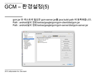 GCM – 환경설정(5)

           gcm.jar 와 테스트에 필요한 gcm-server.jar를 java build path 에 등록해줍니다.
           Path : android설치 경로/extras/google/gcm/gcm-client/dist/gcm.jar
           Path : android설치 경로/extras/google/gcm/gcm-server/dist/gcm-server.jar




2013 Jellycoaster Inc. Dev.team
 