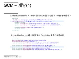 GCM – 개발(1)

           AndroidManifest.xml 에 아래와 같이 GCM 을 수신할 리시버를 등록합니다.




            AndroidManifest.xml 에 아래와 같이 Permission 을 추가해줍니다.




2013 Jellycoaster Inc. Dev.team
 
