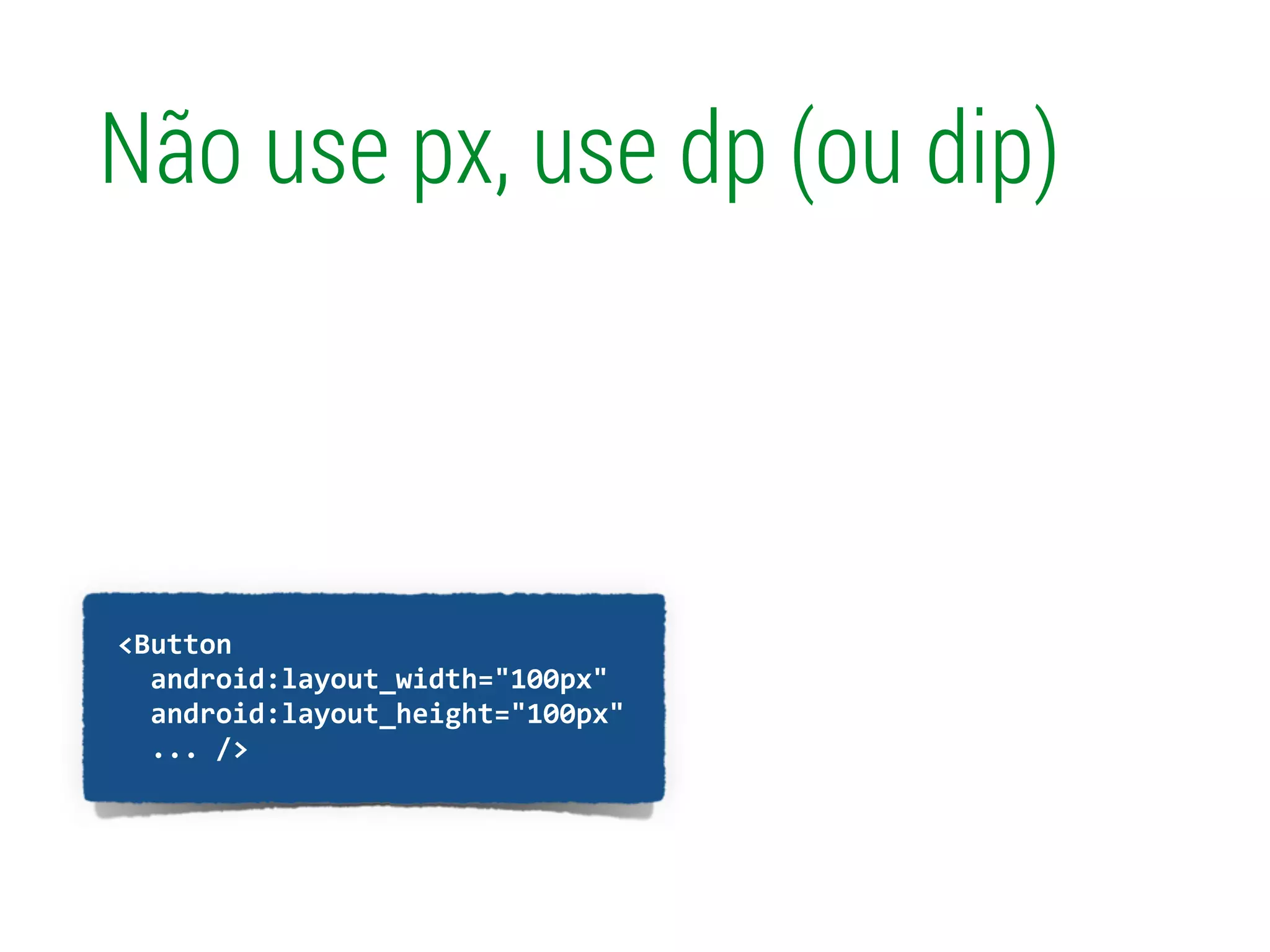 !
	
  	
  <Button	
  
	
  	
  	
  	
  android:layout_width="100px"	
  
	
  	
  	
  	
  android:layout_height="100px"	
  
	
  	
  	
  	
  ...	
  />	
  
Não use px, use dp (ou dip)
 
