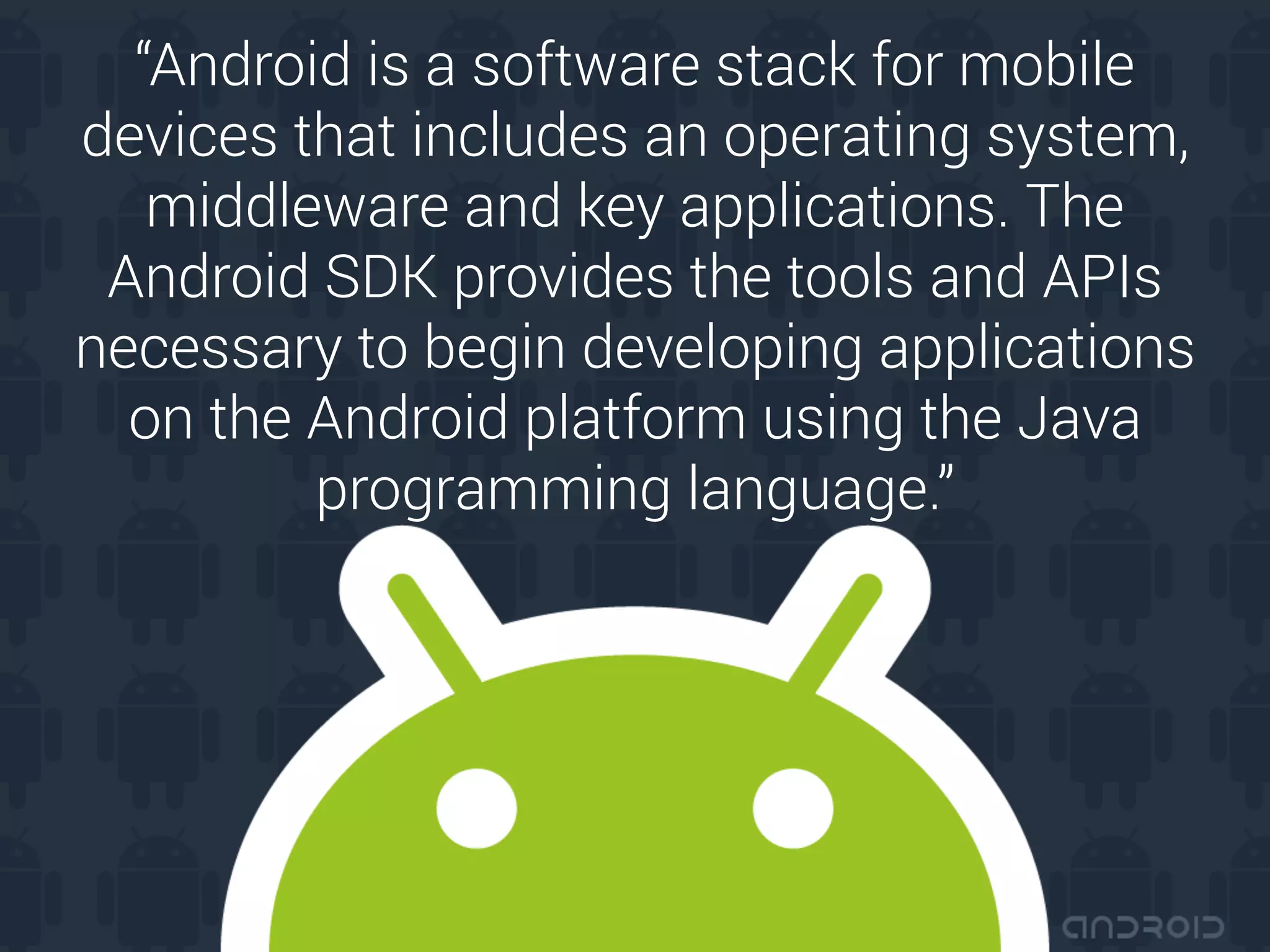“Android is a software stack for mobile
devices that includes an operating system,
middleware and key applications. The
Android SDK provides the tools and APIs
necessary to begin developing applications
on the Android platform using the Java
programming language.”
 