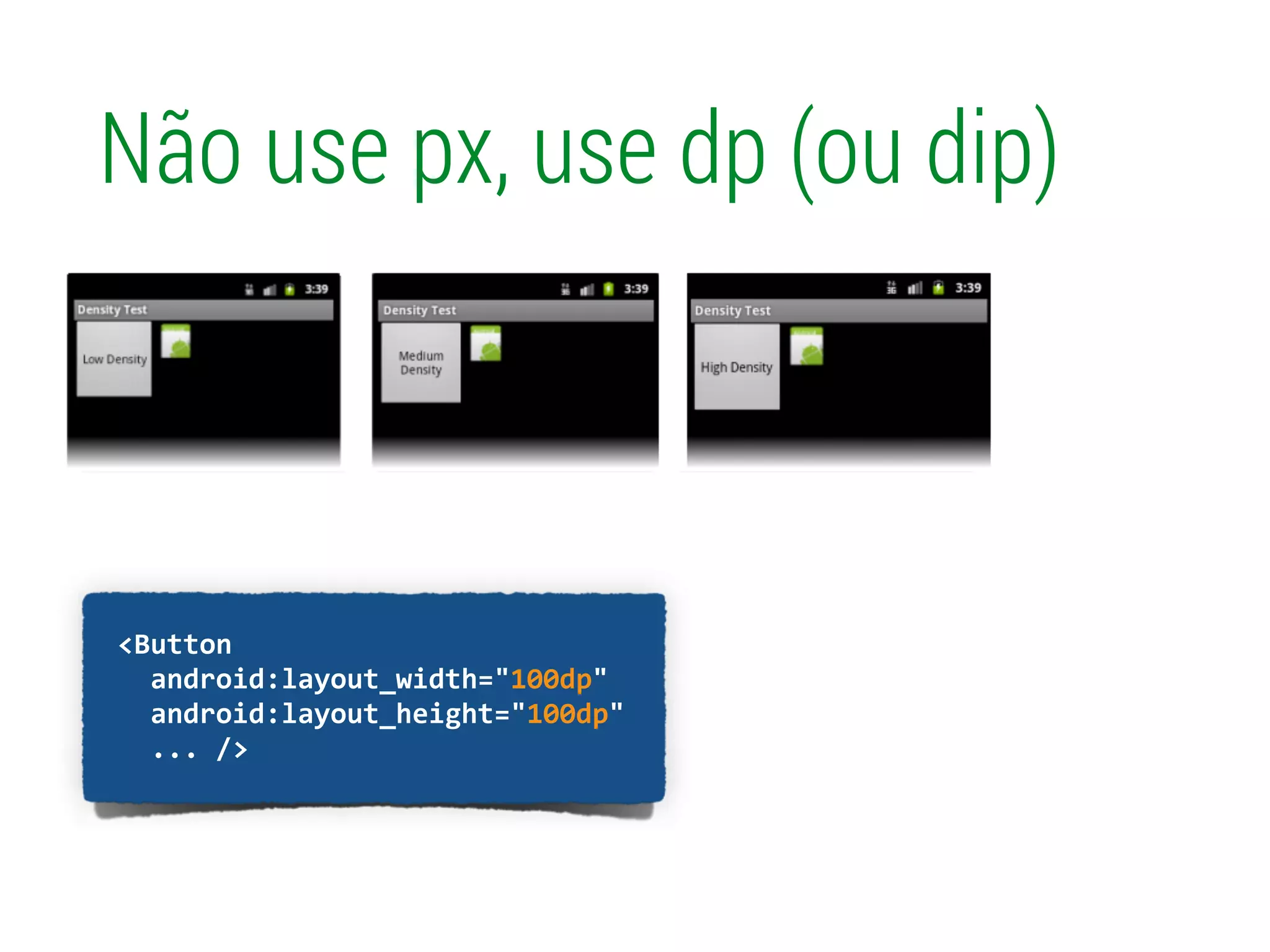 !
	
  	
  <Button	
  
	
  	
  	
  	
  android:layout_width="100px"	
  
	
  	
  	
  	
  android:layout_height="100px"	
  
	
  	
  	
  	
  ...	
  />	
  
Não use px, use dp (ou dip)
!
	
  	
  <Button	
  
	
  	
  	
  	
  android:layout_width="100dp"	
  
	
  	
  	
  	
  android:layout_height="100dp"	
  
	
  	
  	
  	
  ...	
  />	
  
 