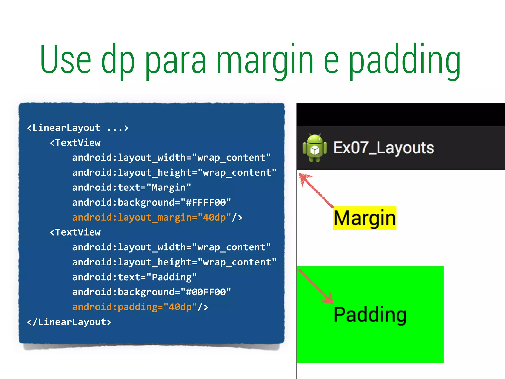 Use dp para margin e padding
!
<LinearLayout	
  ...>	
  
	
  	
  	
  	
  <TextView	
  
	
  	
  	
  	
  	
  	
  	
  	
  android:layout_width="wrap_content"	
  
	
  	
  	
  	
  	
  	
  	
  	
  android:layout_height="wrap_content"	
  
	
  	
  	
  	
  	
  	
  	
  	
  android:text="Margin"	
  
	
  	
  	
  	
  	
  	
  	
  	
  android:background="#FFFF00"	
  
	
  	
  	
  	
  	
  	
  	
  	
  android:layout_margin="40dp"/>	
  
	
  	
  	
  	
  <TextView	
  
	
  	
  	
  	
  	
  	
  	
  	
  android:layout_width="wrap_content"	
  
	
  	
  	
  	
  	
  	
  	
  	
  android:layout_height="wrap_content"	
  
	
  	
  	
  	
  	
  	
  	
  	
  android:text="Padding"	
  
	
  	
  	
  	
  	
  	
  	
  	
  android:background="#00FF00"	
  
	
  	
  	
  	
  	
  	
  	
  	
  android:padding="40dp"/>	
  
</LinearLayout>	
  
 