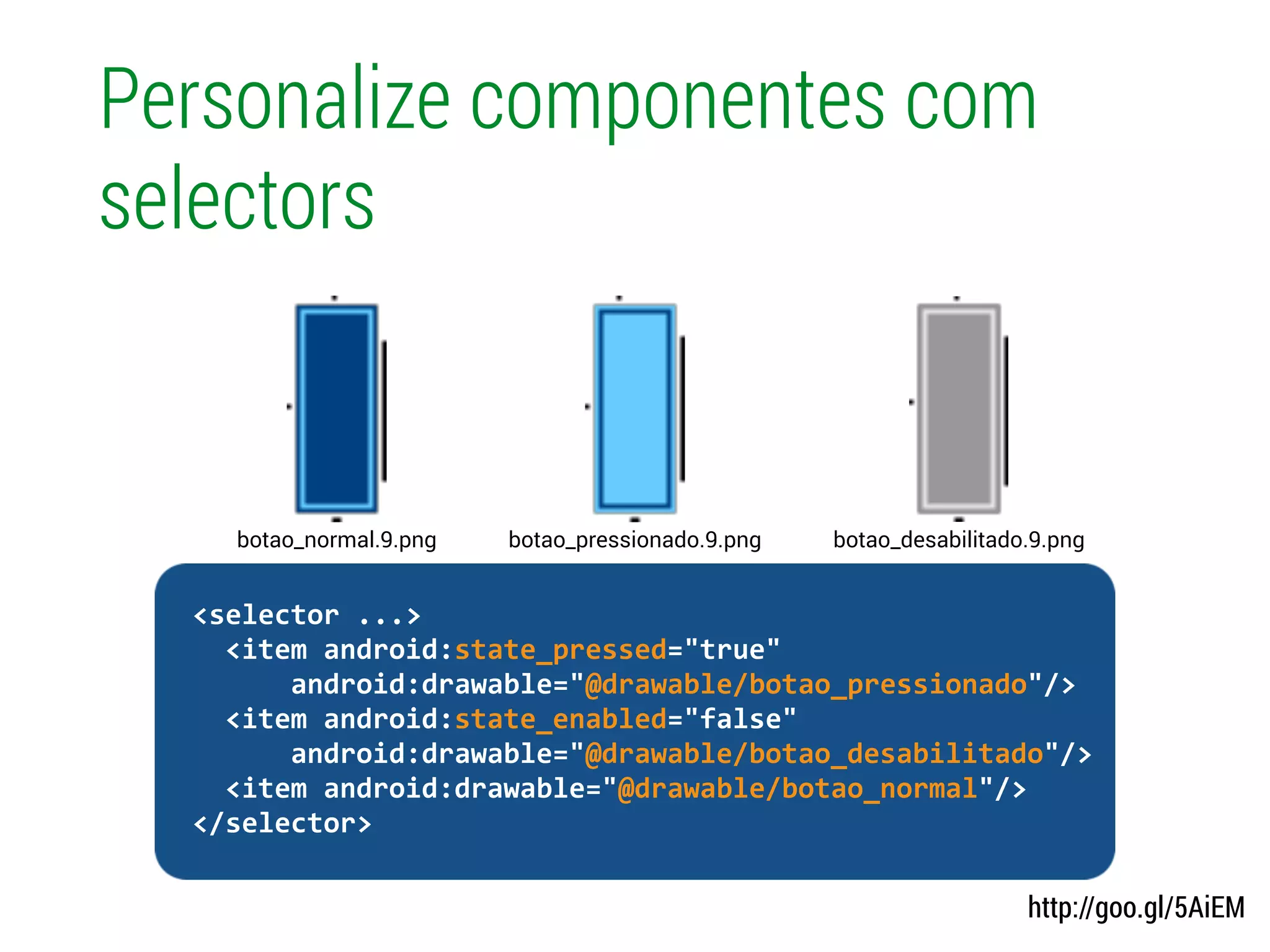 Personalize componentes com
selectors
http://goo.gl/5AiEM
!
	
  	
  <selector	
  ...>	
  
	
  	
  	
  	
  <item	
  android:state_pressed="true"	
  
	
  	
  	
  	
  	
  	
  	
  	
  android:drawable="@drawable/botao_pressionado"/>	
  
	
  	
  	
  	
  <item	
  android:state_enabled="false"	
  
	
  	
  	
  	
  	
  	
  	
  	
  android:drawable="@drawable/botao_desabilitado"/>	
  
	
  	
  	
  	
  <item	
  android:drawable="@drawable/botao_normal"/>	
  
	
  	
  </selector>	
  
botao_pressionado.9.pngbotao_normal.9.png botao_desabilitado.9.png
 