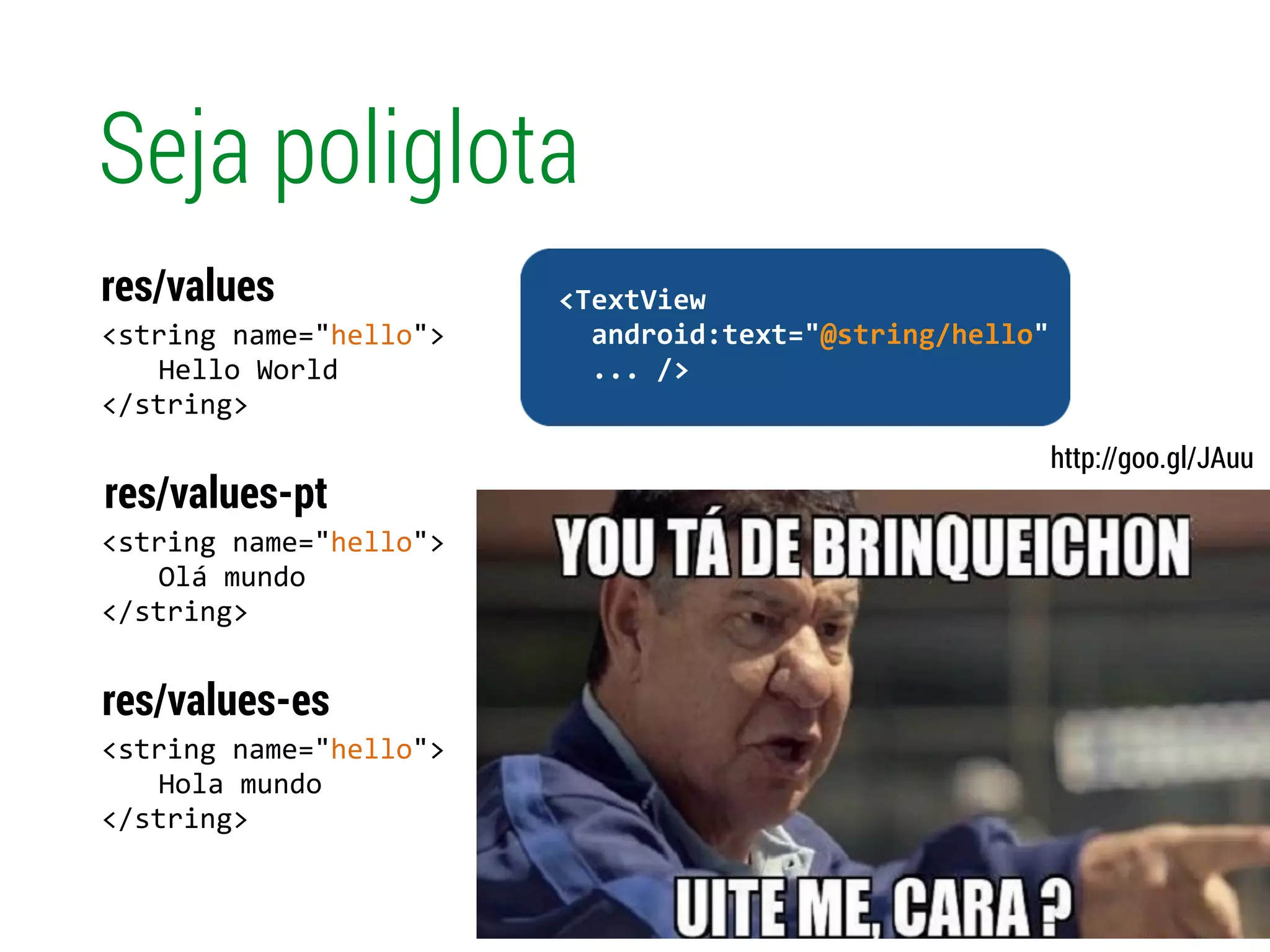 Seja poliglota
<string	
  name="hello">	
  
	
   Hello	
  World 
</string>
res/values
<string	
  name="hello">	
  
	
   Olá	
  mundo 
</string>
res/values-pt
!
	
  	
  <TextView	
  
	
  	
  	
  	
  android:text=“Hello	
  World"	
  
	
  	
  	
  	
  ...	
  />	
  
<string	
  name="hello">	
  
	
   Hola	
  mundo 
</string>
res/values-es
http://goo.gl/JAuu
!
	
  	
  <TextView	
  
	
  	
  	
  	
  android:text="@string/hello"	
  
	
  	
  	
  	
  ...	
  />	
  
 