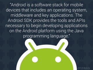 “Android is a software stack for mobile
devices that includes an operating system,
middleware and key applications. The
Android SDK provides the tools and APIs
necessary to begin developing applications
on the Android platform using the Java
programming language.”
 