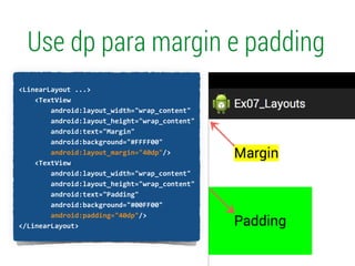 Use dp para margin e padding
!
<LinearLayout	
  ...>	
  
	
  	
  	
  	
  <TextView	
  
	
  	
  	
  	
  	
  	
  	
  	
  android:layout_width="wrap_content"	
  
	
  	
  	
  	
  	
  	
  	
  	
  android:layout_height="wrap_content"	
  
	
  	
  	
  	
  	
  	
  	
  	
  android:text="Margin"	
  
	
  	
  	
  	
  	
  	
  	
  	
  android:background="#FFFF00"	
  
	
  	
  	
  	
  	
  	
  	
  	
  android:layout_margin="40dp"/>	
  
	
  	
  	
  	
  <TextView	
  
	
  	
  	
  	
  	
  	
  	
  	
  android:layout_width="wrap_content"	
  
	
  	
  	
  	
  	
  	
  	
  	
  android:layout_height="wrap_content"	
  
	
  	
  	
  	
  	
  	
  	
  	
  android:text="Padding"	
  
	
  	
  	
  	
  	
  	
  	
  	
  android:background="#00FF00"	
  
	
  	
  	
  	
  	
  	
  	
  	
  android:padding="40dp"/>	
  
</LinearLayout>	
  
 