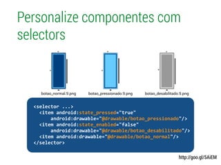 Personalize componentes com
selectors
http://goo.gl/5AiEM
!
	
  	
  <selector	
  ...>	
  
	
  	
  	
  	
  <item	
  android:state_pressed="true"	
  
	
  	
  	
  	
  	
  	
  	
  	
  android:drawable="@drawable/botao_pressionado"/>	
  
	
  	
  	
  	
  <item	
  android:state_enabled="false"	
  
	
  	
  	
  	
  	
  	
  	
  	
  android:drawable="@drawable/botao_desabilitado"/>	
  
	
  	
  	
  	
  <item	
  android:drawable="@drawable/botao_normal"/>	
  
	
  	
  </selector>	
  
botao_pressionado.9.pngbotao_normal.9.png botao_desabilitado.9.png
 