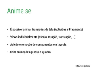 Anime-se
• É possível animar transições de tela (Activities e Fragments)
• Views individualmente (escala, rotação, translação, …)
• Adição e remoção de componentes em layouts
• Criar animações quadro-a-quadro
http://goo.gl/0iVE
 