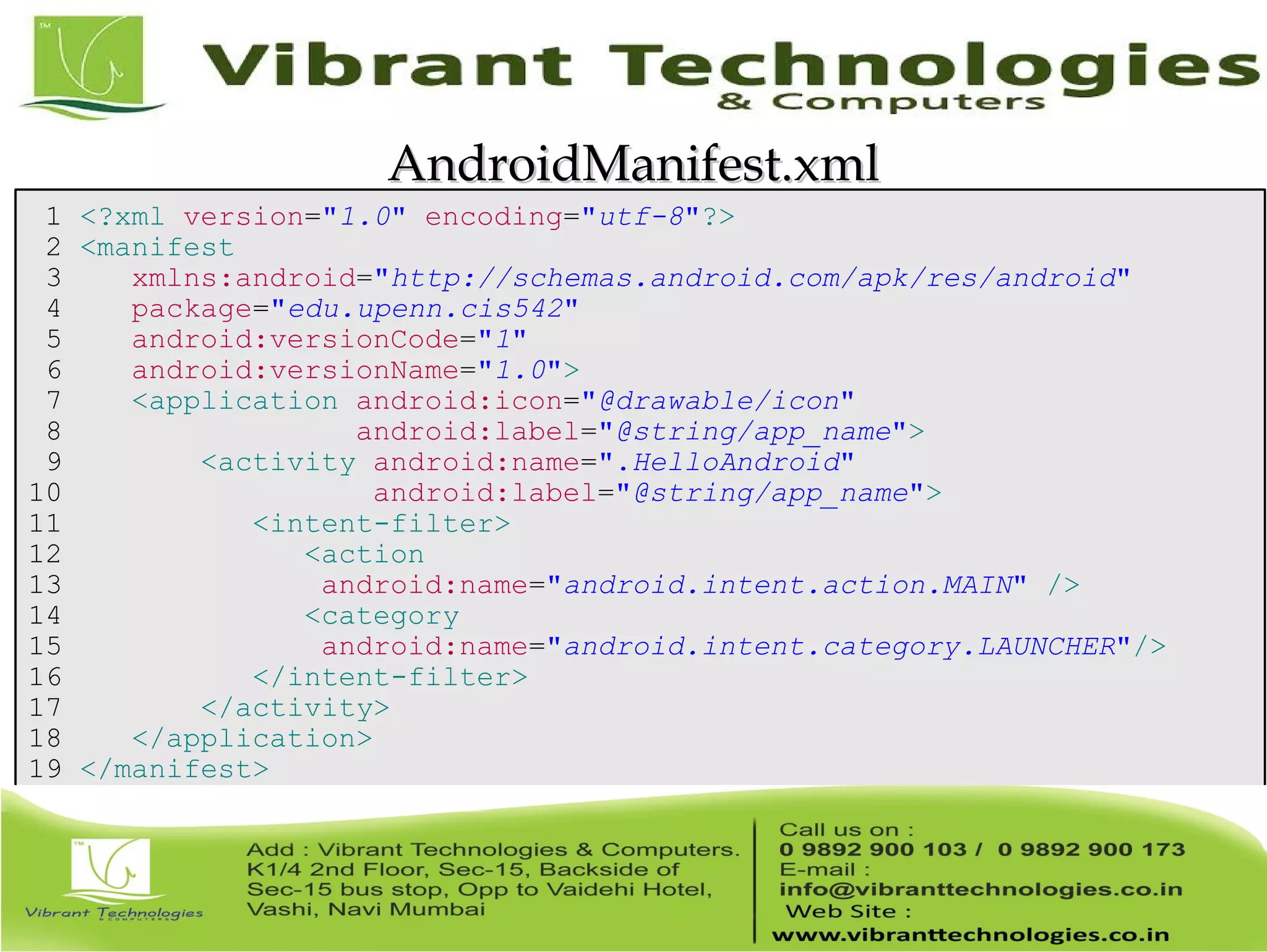 1 <?xml version="1.0" encoding="utf-8"?> 2 <manifest 3 xmlns:android="http://schemas.android.com/apk/res/android" 4 package="edu.upenn.cis542" 5 android:versionCode="1" 6 android:versionName="1.0"> 7 <application android:icon="@drawable/icon" 8 android:label="@string/app_name"> 9 <activity android:name=".HelloAndroid" 10 android:label="@string/app_name"> 11 <intent-filter> 12 <action 13 android:name="android.intent.action.MAIN" /> 14 <category 15 android:name="android.intent.category.LAUNCHER"/> 16 </intent-filter> 17 </activity> 18 </application> 19 </manifest> AndroidManifest.xmlAndroidManifest.xml 