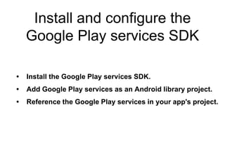 Install and configure the 
Google Play services SDK 
• Install the Google Play services SDK. 
• Add Google Play services as an Android library project. 
• Reference the Google Play services in your app's project. 
 
