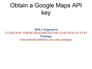 Obtain a Google Maps API 
key 
SHA-1 fingerprint 
C1:C8:C4:5F:15:82:BC:85:E2:5B:CA:F2:6F:C3:EF:02:01:A1:F2:F4 
Package 
com.example.hello(It’s your own package) 
 
