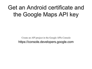 Get an Android certificate and 
the Google Maps API key 
Create an API project in the Google APIs Console 
https://console.developers.google.com 
 