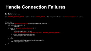 Handle Connection Failures
In Activity...
int REQUEST_RESOLVE_ERROR = 1001; String DIALOG_ERROR = "dialog_error"; boolean mResolvingError = false;
@Override
public void onConnectionFailed(ConnectionResult result) {
if (mResolvingError) {
return;
} else if (result.hasResolution()) {
try {
mResolvingError = true;
result.startResolutionForResult(this, REQUEST_RESOLVE_ERROR);
} catch (SendIntentException e) {
mGoogleApiClient.connect();
}
} else {
showErrorDialog(result.getErrorCode());
mResolvingError = true;
}
}
 