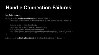 Handle Connection Failures
In Activity...
private void showErrorDialog(int errorCode) {
ErrorDialogFragment dialogFragment = new ErrorDialogFragment();
Bundle args = new Bundle();
args.putInt(DIALOG_ERROR, errorCode);
dialogFragment.setArguments(args);
dialogFragment.show(getSupportFragmentManager(), DIALOG_ERROR);
}
public void onDialogDismissed() { mResolvingError = false; }
 