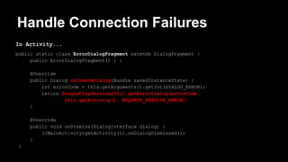 Handle Connection Failures
In Activity...
public static class ErrorDialogFragment extends DialogFragment {
public ErrorDialogFragment() { }
@Override
public Dialog onCreateDialog(Bundle savedInstanceState) {
int errorCode = this.getArguments().getInt(DIALOG_ERROR);
return GooglePlayServicesUtil.getErrorDialog(errorCode,
this.getActivity(), REQUEST_RESOLVE_ERROR);
}
@Override
public void onDismiss(DialogInterface dialog) {
((MainActivity)getActivity()).onDialogDismissed();
}
}
 