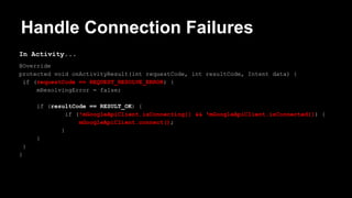 Handle Connection Failures
In Activity...
@Override
protected void onActivityResult(int requestCode, int resultCode, Intent data) {
if (requestCode == REQUEST_RESOLVE_ERROR) {
mResolvingError = false;
if (resultCode == RESULT_OK) {
if (!mGoogleApiClient.isConnecting() && !mGoogleApiClient.isConnected()) {
mGoogleApiClient.connect();
}
}
}
}
 