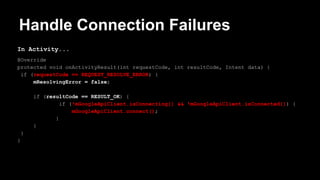 Handle Connection Failures
In Activity...
@Override
protected void onActivityResult(int requestCode, int resultCode, Intent data) {
if (requestCode == REQUEST_RESOLVE_ERROR) {
mResolvingError = false;
if (resultCode == RESULT_OK) {
if (!mGoogleApiClient.isConnecting() && !mGoogleApiClient.isConnected()) {
mGoogleApiClient.connect();
}
}
}
}
 