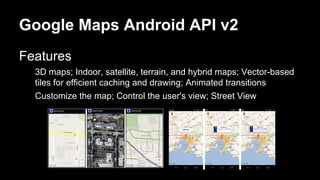 Google Maps Android API v2
Features
3D maps; Indoor, satellite, terrain, and hybrid maps; Vector-based
tiles for efficient caching and drawing; Animated transitions
Customize the map; Control the user's view; Street View
 