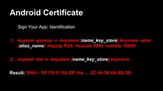 Android Certificate
Sign Your App; Identification
1. keytool -genkey -v -keystore [name_key_store].keystore -alias
[alias_name] -keyalg RSA -keysize 2048 -validity 10000
2. keytool -list -v -keystore [name_key_store].keystore
Result: SHA1: DF:F0:91:5A:DF:AA … 2C:44:98:6A:0D:3D
 