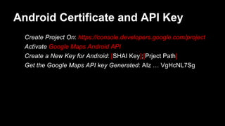 Android Certificate and API Key
Create Project On: https://console.developers.google.com/project
Activate Google Maps Android API
Create a New Key for Android: [SHAI Key];[Prject Path]
Get the Google Maps API key Generated: AIz … VgHcNL7Sg
 