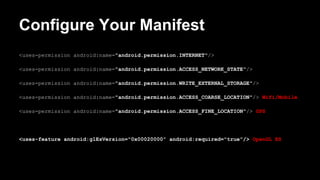 Configure Your Manifest
<uses-permission android:name="android.permission.INTERNET"/>
<uses-permission android:name="android.permission.ACCESS_NETWORK_STATE"/>
<uses-permission android:name="android.permission.WRITE_EXTERNAL_STORAGE"/>
<uses-permission android:name="android.permission.ACCESS_COARSE_LOCATION"/> Wifi/Mobile
<uses-permission android:name="android.permission.ACCESS_FINE_LOCATION"/> GPS
<uses-feature android:glEsVersion="0x00020000" android:required="true"/> OpenGL ES
 