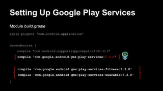 Setting Up Google Play Services
Module build.gradle
apply plugin: 'com.android.application'
dependencies {
compile 'com.android.support:appcompat-v7:21.0.3'
compile 'com.google.android.gms:play-services:7.3.0'
compile 'com.google.android.gms:play-services-fitness:7.3.0'
compile 'com.google.android.gms:play-services-wearable:7.3.0'
}
 