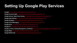 Setting Up Google Play Services
Google+ com.google.android.gms:play-services-plus:7.3.0
Google Account Login com.google.android.gms:play-services-identity:7.3.0
Google Actions, Base Client Library com.google.android.gms:play-services-base:7.3.0
Google App Indexing com.google.android.gms:play-services-appindexing:7.3.0
Google Analytics com.google.android.gms:play-services-analytics:7.3.0
Google Cloud Messaging com.google.android.gms:play-services-gcm:7.3.0
Google Drive com.google.android.gms:play-services-drive:7.3.0
Google Fit com.google.android.gms:play-services-fitness:7.3.0
Google Location, Activity Recognition, and Places com.google.android.gms:play-services-location:7.3.0
Google Maps com.google.android.gms:play-services-maps:7.3.0
Google Mobile Ads com.google.android.gms:play-services-ads:7.3.0
...
 
