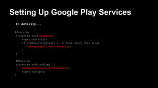 Setting Up Google Play Services
In Activity...
@Override
protected void onStart() {
super.onStart();
if (!mResolvingError) { // more about this later
mGoogleApiClient.connect();
}
}
@Override
protected void onStop() {
mGoogleApiClient.disconnect();
super.onStop();
}
 
