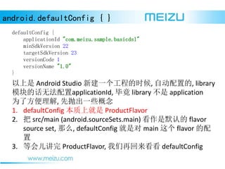 android.defaultConfig { }
defaultConfig {
applicationId "com.meizu.sample.basicdsl"
minSdkVersion 22
targetSdkVersion 23
versionCode 1
versionName "1.0"
}
 Android Studio ½һ̵ʱ, Զõ, library
ģĻ޷applicationId, Ͼ library  application
Ϊ˷, ׳һЩ
1. defaultConfig Ͼ ProductFlavor
2.  src/main (android.sourceSets.main) Ĭϵ flavor
source set, ô, defaultConfig Ƕ main  flavor 

3. Ȼ ProductFlavor, ٻ defaultConfig
 