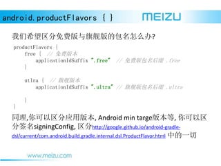 android.productFlavors { }
ϣѰ콢İô?
productFlavors {
free { // Ѱ汾
applicationIdSuffix ".free" // Ѱ׺ .free
}
utlra { // 콢汾
applicationIdSuffix ".ultra" // 콢׺ .ultra
}
}
ͬ,Ӧð汾, Android min targe汾, 
ǩsigningConfig, http://google.github.io/android-gradle-
dsl/current/com.android.build.gradle.internal.dsl.ProductFlavor.html еһ
 