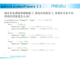 android.productFlavors { }
Ѱ콢, ҪӦ̵, ҪָӦ
̵ô?
flavorDimensions "channel", "type" // flavor ά
productFlavors {
free { // Ѱ汾
dimension "type" // type άȵ free flavor
applicationIdSuffix ".free" // Ѱ׺ .free
}
utlra { // 콢汾
dimension "type" // type άȵ ultra flavor
applicationIdSuffix ".ultra" // 콢׺ .ultra
}
flyme { // Flyme 
dimension "channel" // channel άȵ flyme flavor
}
tap { // Ӧñ 
dimension "channel" // channel άȵ tap flavor
}
}
 