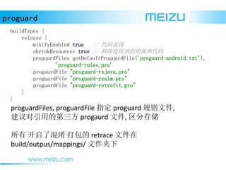 proguard
proguardFiles, proguardFile ָ proguard ļ,
õĵ progaurd ļ, ִ洢
 ˻  retrace ļ
build/outpus/mappings/ ļ
buildTypes {
release {
minifyEnabled true // 
shrinkResources true // ƳûõԴʹ
proguardFiles getDefaultProguardFile('proguard-android.txt'),
'proguard-rules.pro'
progaurdFile "proguard-rxjava.pro"
proguardFile "proguard-realm.pro"
proguardFile "proguard-retrofit.pro"
}
}
 