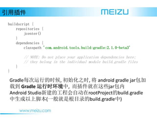 ò
buildscript {
repositories {
jcenter()
}
dependencies {
classpath 'com.android.tools.build:gradle:2.1.0-beta3'
// NOTE: Do not place your application dependencies here;
// they belong in the individual module build.gradle files
}
}
Gradleÿеʱ, ʼ֮ʱ,  android gradle jar
ص Gradle ʱ, Щjar
Android Studio½Ĺ̻ԶrootProjectbuild.gradle
Ͻű(һǸĿ¼build.gradle)
 