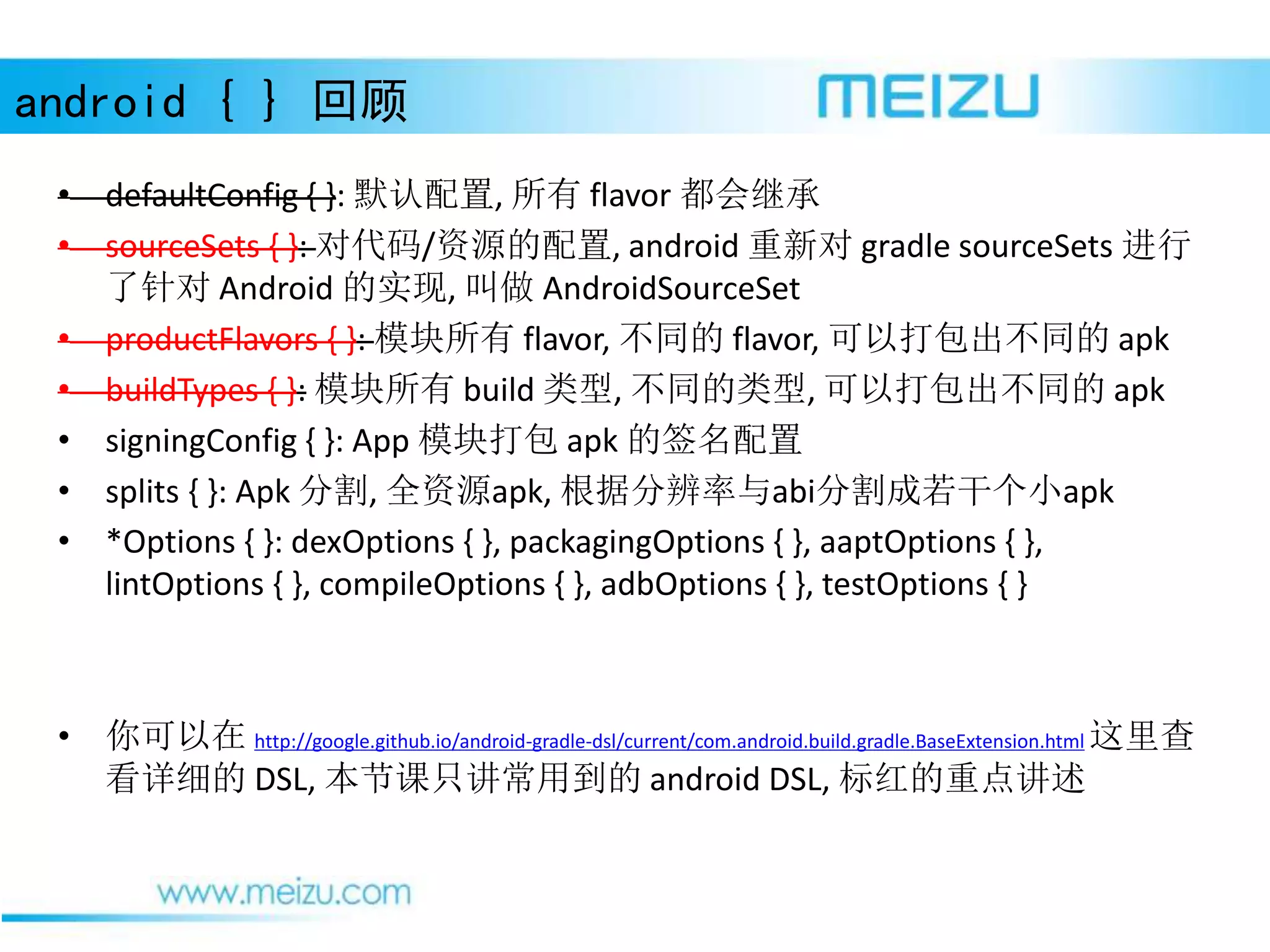 android { } 回顾
• defaultConfig { }: 默认配置, 所有 flavor 都会继承
• sourceSets { }: 对代码/资源的配置, android 重新对 gradle sourceSets 进行
了针对 Android 的实现, 叫做 AndroidSourceSet
• productFlavors { }: 模块所有 flavor, 不同的 flavor, 可以打包出不同的 apk
• buildTypes { }: 模块所有 build 类型, 不同的类型, 可以打包出不同的 apk
• signingConfig { }: App 模块打包 apk 的签名配置
• splits { }: Apk 分割, 全资源apk, 根据分辨率与abi分割成若干个小apk
• *Options { }: dexOptions { }, packagingOptions { }, aaptOptions { },
lintOptions { }, compileOptions { }, adbOptions { }, testOptions { }
• 你可以在 http://google.github.io/android-gradle-dsl/current/com.android.build.gradle.BaseExtension.html 这里查
看详细的 DSL, 本节课只讲常用到的 android DSL, 标红的重点讲述
 