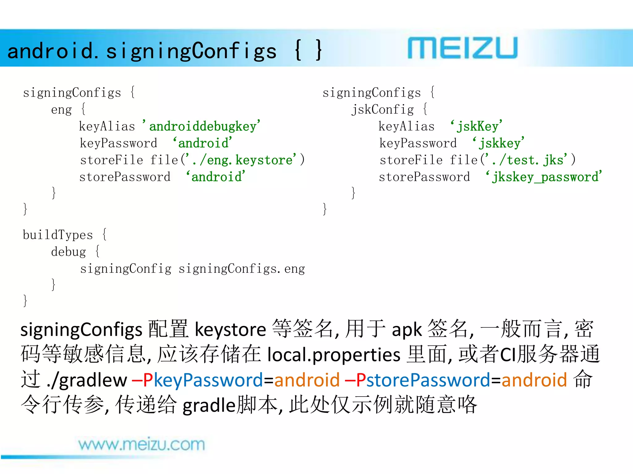 android.signingConfigs { }
signingConfigs 配置 keystore 等签名, 用于 apk 签名, 一般而言, 密
码等敏感信息, 应该存储在 local.properties 里面, 或者CI服务器通
过 ./gradlew –PkeyPassword=android –PstorePassword=android 命
令行传参, 传递给 gradle脚本, 此处仅示例就随意咯
signingConfigs {
eng {
keyAlias 'androiddebugkey'
keyPassword ‘android'
storeFile file('./eng.keystore')
storePassword ‘android'
}
}
buildTypes {
debug {
signingConfig signingConfigs.eng
}
}
signingConfigs {
jskConfig {
keyAlias ‘jskKey'
keyPassword ‘jskkey'
storeFile file('./test.jks')
storePassword ‘jkskey_password'
}
}
 