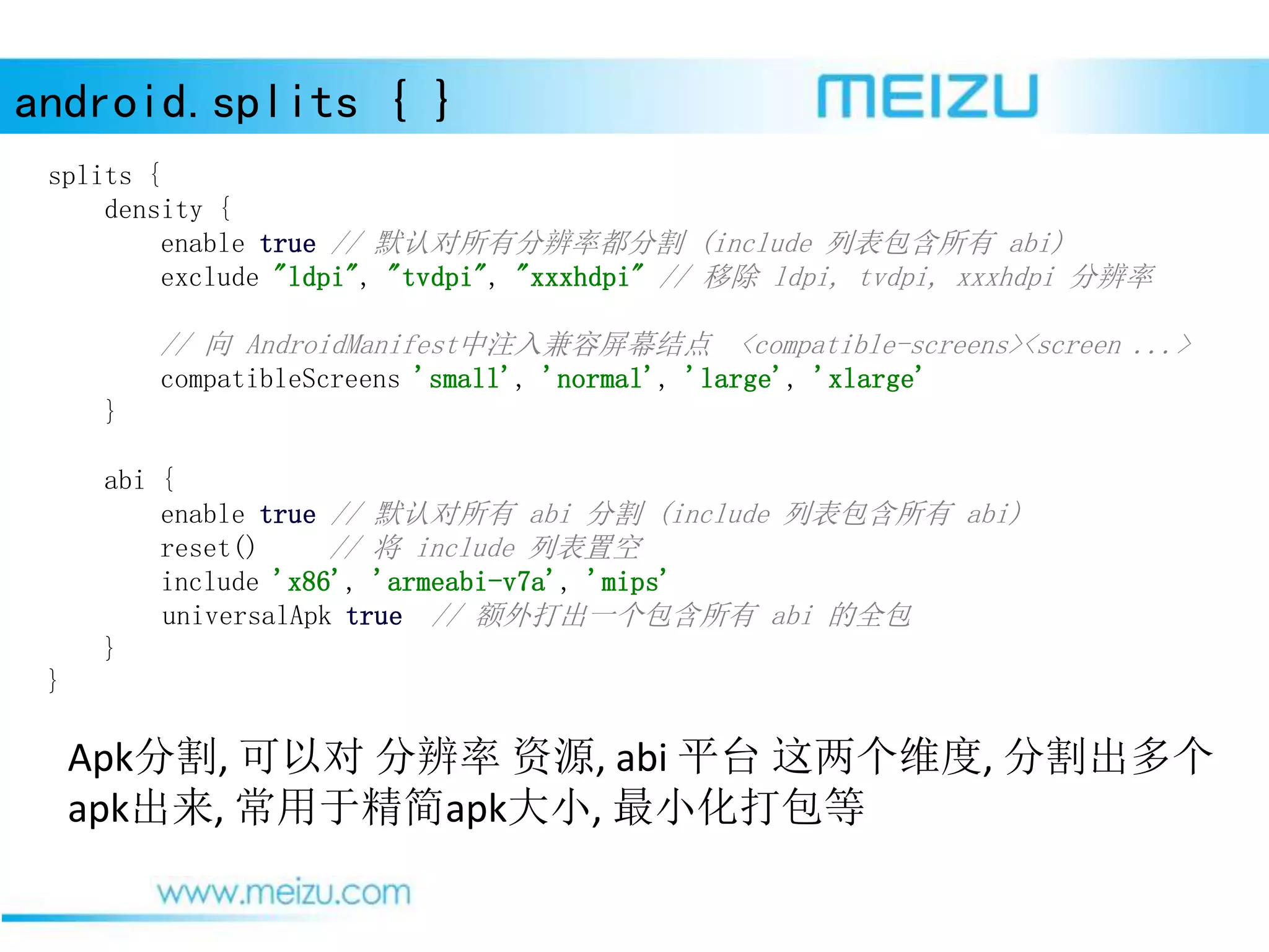 android.splits { }
Apk分割, 可以对 分辨率 资源, abi 平台 这两个维度, 分割出多个
apk出来, 常用于精简apk大小, 最小化打包等
splits {
density {
enable true // 默认对所有分辨率都分割 (include 列表包含所有 abi)
exclude "ldpi", "tvdpi", "xxxhdpi" // 移除 ldpi, tvdpi, xxxhdpi 分辨率
// 向 AndroidManifest中注入兼容屏幕结点 <compatible-screens><screen ...>
compatibleScreens 'small', 'normal', 'large', 'xlarge'
}
abi {
enable true // 默认对所有 abi 分割 (include 列表包含所有 abi)
reset() // 将 include 列表置空
include 'x86', 'armeabi-v7a', 'mips'
universalApk true // 额外打出一个包含所有 abi 的全包
}
}
 